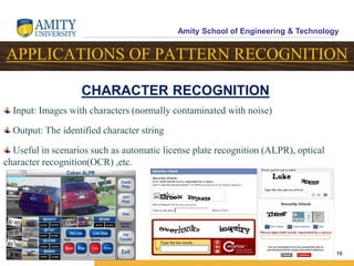 Amity School of Engineering & Technology
16
APPLICATIONS OF PATTERN RECOGNITION
Input: Images with characters (normally contaminated with noise)
Output: The identified character string
Useful in scenarios such as automatic license plate recognition (ALPR), optical
character recognition(OCR) ,etc.
CHARACTER RECOGNITION
 