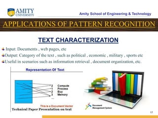 Amity School of Engineering & Technology
17
APPLICATIONS OF PATTERN RECOGNITION
Input: Documents , web pages, etc
Output: Category of the text , such as political , economic , military , sports etc
Useful in scenarios such as information retrieval , document organization, etc.
TEXT CHARACTERIZATION
 