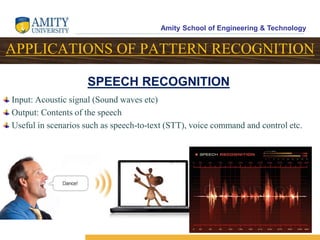 Amity School of Engineering & Technology
18
APPLICATIONS OF PATTERN RECOGNITION
Input: Acoustic signal (Sound waves etc)
Output: Contents of the speech
Useful in scenarios such as speech-to-text (STT), voice command and control etc.
SPEECH RECOGNITION
 