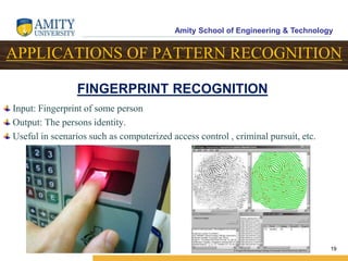 Amity School of Engineering & Technology
19
APPLICATIONS OF PATTERN RECOGNITION
FINGERPRINT RECOGNITION
Input: Fingerprint of some person
Output: The persons identity.
Useful in scenarios such as computerized access control , criminal pursuit, etc.
 