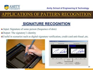 Amity School of Engineering & Technology
20
APPLICATIONS OF PATTERN RECOGNITION
Input: Signature of some person (Sequence of dots)
Output: The signatory’s identity
Useful in scenarios such as digital signature verification, credit card anti-fraud ,etc.
SIGNATURE RECOGNITION
 