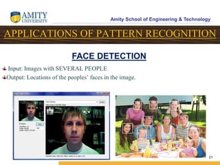 Amity School of Engineering & Technology
21
APPLICATIONS OF PATTERN RECOGNITION
Input: Images with SEVERAL PEOPLE
Output: Locations of the peoples’ faces in the image.
FACE DETECTION
 