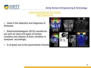 Amity School of Engineering & Technology
22
APPLICATIONS OF PATTERN
RECOGNITION
• Used in the detection and diagnosis of
Diseases.
• Electrocardiodiagram (ECG) waveforms
are sent as input and types of cardiac
condition and classes of brain condition is
analysed accordingly.
• Is of great use to the paramedical industry.
 