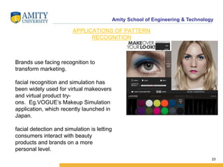 Amity School of Engineering & Technology
23
APPLICATIONS OF PATTERN
RECOGNITION
Brands use facing recognition to
transform marketing.
facial recognition and simulation has
been widely used for virtual makeovers
and virtual product try-
ons. Eg.VOGUE’s Makeup Simulation
application, which recently launched in
Japan.
facial detection and simulation is letting
consumers interact with beauty
products and brands on a more
personal level.
 