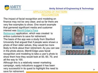 Amity School of Engineering & Technology
24
APPLICATIONS OF PATTERN
RECOGNITION
The impact of facial recognition and modeling on
finance may not be very clear, and so far there are
very few examples to show. One recent example
that garnered significant media and customer
interest was Merrill Edge’s Face
Retirement application, which was created to
entice customers to save for retirement.
The basis of the app was a study from Stanford
University that argued that if people were shown a
photo of their older selves, they would be more
likely to think about their retirement. As you can see
in the photo above, Merrill Edge uses facial
recognition and modeling to take a user’s photo to
show them how they would look at 50, 60, 70, and
all the way to 100.
Although this is a relatively newer marketing
campaign, early indications suggest it has been
very successful in its quest to highlight the need to
save for retirement.
 
