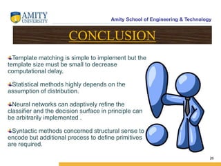 Amity School of Engineering & Technology
26
Template matching is simple to implement but the
template size must be small to decrease
computational delay.
Statistical methods highly depends on the
assumption of distribution.
Neural networks can adaptively refine the
classifier and the decision surface in principle can
be arbitrarily implemented .
Syntactic methods concerned structural sense to
encode but additional process to define primitives
are required.
CONCLUSION
 