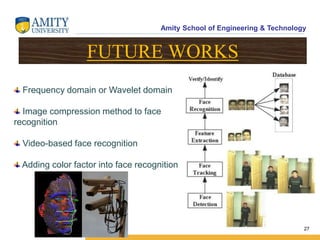 Amity School of Engineering & Technology
27
FUTURE WORKS
Frequency domain or Wavelet domain
Image compression method to face
recognition
Video-based face recognition
Adding color factor into face recognition
 