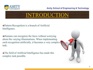 Amity School of Engineering & Technology
3
INTRODUCTION
Pattern Recognition is a branch of Artificial
Intelligence.
Humans can recognize the faces without worrying
about the varying illuminations. When implementing
such recognition artificially ,it becomes a very complex
task.
The field of Artificial Intelligence has made this
complex task possible.
 