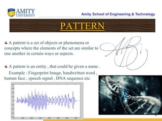 Amity School of Engineering & Technology
4
PATTERN
A pattern is a set of objects or phenomena or
concepts where the elements of the set are similar to
one another in certain ways or aspects.
A pattern is an entity , that could be given a name .
Example : Fingerprint Image, handwritten word ,
human face , speech signal , DNA sequence etc.
 