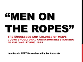 “MEN ON
THE ROPES”
THE SUCCESSES AND FAILURES OF MEN’S
COUNTERCULTURAL CONSCIOUSNESS-RAISING
IN ROLLING STONE , 1975



Kera Lovell, AMST Symposium at Purdue University
 