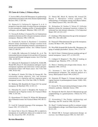 234
Revista Biomédica
13.-Sowers MR,La Pietra MT.Menopause:its epidemiology
and potential association with cronic diseases.Epidemiologic
Reviews 1995; 17:287-301.
14.- Rannevik G, Carlstrom K, Jeppsson S, et al. A
prospective long term study of women from pre-menopause
to post-menopause: changing profiles of gonadotrophins,
oestrogens, and androgens. Maturitas 1986; 8:297-307.
15.- Trevoux R, De Brux J, Castanier M, et al. Endometrium
and plasma hormone profile in the peri-menopause and post-
menopause. Maturitas 1986; 8:309-326.
16.- Grattarola R, Secreto G, Recchione C. Correlation
between urinary testosterone or estrogen excretion levels
and interstitial cell-stimulating hormone concentrations in
normal post-menopausal women. Am J Obstet Gynecol
1969;121:380-381.
17.- Goldin BR, Adlecreutz H, Gorbach SL, et al. The
relationship between estrogen levels and diets of Caucasian
American and Oriental immigrant women. Am J Clin Nutr
1986; 44:945-953.
18.- Adlecreutz H, Hamalainen E, Gorbach SL, Goldin BR,
Woods MN, Dwyer JT. Diet and plasma androgens in post-
menopausal vegetarian and omnivorous women and post-
menopausal women with breast cancer. Am J Clin Nutr
1989; 49:433-442.
19.- Barbosa JC, Schultz TD, Filley SJ, Nieman DC. The
relationship among adiposity, diet, and hormone
concentrations in vegetarian and non vegetarian post-
menopausal women. Am J Clin Nutr 1990; 51:798-803.
20.- McKinlay SM, Brambilla DJ, Posner JG.T he normal
menopause. Br Med Bull 1992; 14:103-115.
21.- Okonofua FE, Lawal A, Bamgbose JK. Features of
menopause age in Nigerian women. Int J Gynecol Obstet
1990; 31:341-345.
22.- Kwawukume EY, Ghosh TS, Wilson JB. Menopausal
age of Ghanaian women. Int J Gynecol Obstet 1993; 40:151-
155.
23.- Lock M. Contested meanings of the menopause. The
Lancet 1991; 337:1270-1272.
24.- García Vela A, Nava LE, Malacara JM. La edad de la
menopausia en la población urbana de la ciudad de León
Gto. Rev Invest Clin 1987; 39:329-332.
25.- Martin MC, Block JE, Sánchez SD, Arnaud CD,
Beyene Y. Menopause without symptoms: The
endocrinology of menopause among rural Mayan Indians.
Am J Obstet Gynecol 1993; 168:1839-1845.
26.- Richardson SJ, Senikas V, Nelson JF. Follicular
depletion during the menopausal transition; evidence for
acelerated loss and ultimate exhaustion. J Cin Endocrinol
Metab 1987; 65:1231-1237.
27.- Ginsburg J. What determines the age at the menopause?
BMJ 1991; 302:1288-1289.
28.- Narayan H. What determines the age at the menopause.
(Letter). Br Med J 1991; 302:1540.
29.- Wise PhM, Krajnak KM, Kashon ML. Menopause: the
aging of multiple pacemakers. Science 1996; 273:67-70.
30.- Jick H, Porter J. Relation between smoking and age of
natural menopause. Lancet 1977; ii:1354-1355.
31.- Lindquist O, Bengston C. The effect of smoking on
menopausal age. Maturitas 1979; 1:191-199.
32.- Baron J. Smoking and estrogen-relate disease. Am J
Epidemiol 1984; 119:9-22.
33.- Jazsmann L, Van Lith ND, Zaat JLA. The
perimenopausal symptoms: The statistical analysis of a
survey. Med Gynaecol Sociol 1969; 4:268-277.
34.- Semmens JP, Wagner G. Estrogen deprivation and
vaginal function in postmenopausal women. JAMA 1982;
248:445-448.
35.- Greene JG. The social and psychological origins of the
climateric syndrome. Aldershot: Gower, 1984.
36.- Thompson B, Hart SA, Durno D. Menopausal age and
symptomatology in a general practice. J Biosoc Sci 1973;
5:71-82.
37.- Kronenberg F. Hot flushes: epidemiology and
Physiology. Ann NY Acad Sci 1990; 592:52-86.
38.- Reed T. Urethral pressure profile in continent women
from childhood to old age. Acta Obstet Gynecol Scand 1980;
58:331-335.
39.- Mishell DR Jr. Estrogen replacement therapy: an
overview. Am J Obstet Gynecol 1989; 161:1825-1827.
TE Canto de Cetina, L Polanco-Reyes.
 