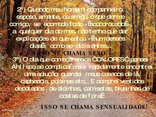 2º) Quando meu homem, companheiro, esposo, amante, ou amigo, o que dorme comigo,  se  acomoda todo « acocorocado », a  qualquer dia do mes, não tenho que dar explicações de que estou « num desses dias »  como se  dizia antes... ISSO SE CHAMA SEXO! 3º) O dia que começaram os “ CALORES”, pensei : Ah! Isso se complica…mais  rapidamente encontrei uma solução: guardei  meus casacos de lã, cachecóis, polainas etc... E comprei vestidos decotados , de alcinhas, camisetas, blusinhas de costas de fora… ISSO SE CHAMA SENSUALIDADE! 
