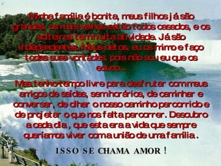 Minha família é bonita, meus filhos já são grandes, os mais velhos estão todos casados, e os solteiros tem muita atividade. Já são independentes. Meus netos, eu os mimo e faço todas suas vontades, pois não sou eu que os educo... Mas tenho tempo livre para desfrutar com meus amigos de saídas, sem horários, de caminhar e conversar, de olhar o nosso caminho percorrido e de projetar o que nos falta percorrer. Descubro a cada dia , que esta era a vida que sempre queríamos viver com a união de uma família . ISSO SE CHAMA AMOR ! 