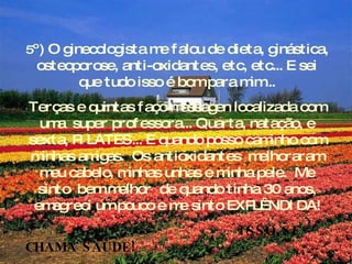 5 º) O ginecologista me falou de dieta, ginástica, osteoporose, anti-oxidantes, etc, etc... E sei que tudo isso é bom para mim... Terças e quintas faço massagen localizada com uma  super professora... Quarta, natação, e sexta, PILATES... E quando posso caminho com minhas amigas.  Os antioxidantes  melhoraram meu cabelo, minhas unhas e minha pele.  Me sinto  bem melhor  de quando tinha 30 anos, emagreci um pouco e me sinto EXPLÊNDIDA! ISSO SE CHAMA SAÚDE! 