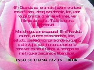 6º) Quando eu  era mais jovem  e criava meus filhos , desejava dormir, ler, usar roupa branca, olhar as vitrines, ver filmes de noite... Tudo isso era impossível... Mas chegou a menopausa!  E minha vida mudou, durmo pelas manhãs, leio, estudo, passeio, vou para onde eu quero,  e até viajei sozinha para o exterior para ver os meus filhos. A menopausa me trouxe descanso e liberdade!. ISSO SE CHAMA PAZ INTERIOR! 