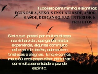 Tudo isso para mim hoje significa:  ECONOMIA,SEXO,SENSUALIDADE,AMOR, SAÚDE,DESCANSO,PAZ INTERIOR E  PROJETOS..   Sinto que  passei por muitas etapas na minha vida , que ganhei muita experiência, algumas com muito esforço e trabalho, outras com tristezas e alegrias.  E hoje com os meus 60 anos posso olhar para traz com muita serenidade e paz de espírito. 