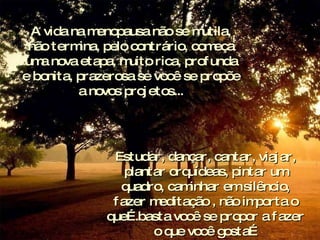 A vida na menopausa não se mutila, não termina, pelo contrário, começa uma nova etapa, muito rica, profunda e bonita, prazerosa se você se propõe a novos projetos... Estudar, dançar, cantar, viajar, plantar orquídeas, pintar um quadro, caminhar em silêncio, fazer meditação , não importa o que….basta você se propor a fazer o que você gosta… 