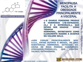 A MENOPAUSA FACILITA A
            OBESIDADE PRINCIPALMENTE A
                 VISCERAL (ABDOMINAL)
HORMONIO NATURAL DA MULHER




                                                                                          FONTE:REV.SCIENCE,28MAY2004-Nº.5675 – VOL.304 – PG-1269.-
                                                              O OVARIO FEMININO PRODUZ
                                                            O HORMONIO 17β-ESTRADIOL
                                                            (E2) E A ESTRONA(E1), QUE
                                                            DEVEM SER USADOS      COMO
                                                            TERAPIA
                                                            HORMONAL, ENTRETANTO COMO
                                                            CLARAMENTE SUGERE A SCIENCE
                                                            NO VOLUME 304,O.

                                       USO     COMUM   PRINCIPALMENTE   NOS
                                      U.S.A., ENTRE OUTROS O BRASIL, DE UMA
                                      SUBSTÂNCIA HORMONAL EXTRAIDA DA
                                      URINA DE ÉGUA PRENHA CONJUGADO
                                      (PREMARIM/PREMELLE),    QUE    CONTÉM
                                      10(DEZ) ESTROGENOS.




                         ©2006 VAN DER HAAGEN – ALL RIGHTS RESERVED
 