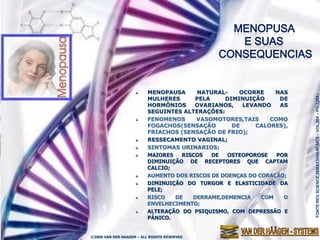 MENOPAUSA     NATURAL-     OCORRE     NAS




                                                                     FONTE:REV.SCIENCE,28MAY2004-Nº.5675 – VOL.304 – PG-1269.-
                         MULHERES      PELA     DIMINUIÇÃO      DE
                         HORMÔNIOS     OVARIANOS,    LEVANDO    AS
                         SEGUINTES ALTERAÇÕES:
                         FENOMENOS     VASOMOTORES,TAIS      COMO
                         FOGACHOS(SENSAÇÃO        DE     CALORES),
                         FRIACHOS (SENSAÇÃO DE FRIO);
                         RESSECAMENTO VAGINAL;
                         SINTOMAS URINARIOS;
                         MAIORES   RISCOS   DE   OSTEOPOROSE   POR
                         DIMINUIÇÃO DE RECEPTORES QUE CAPTAM
                         CALCIO;
                         AUMENTO DOS RISCOS DE DOENÇAS DO CORAÇÃO;
                         DIMINUIÇÃO DO TURGOR E ELASTICIDADE DA
                         PELE;
                         RISCO   DE   DERRAME,DEMENCIA     COM   O
                         ENVELHECIMENTO;
                         ALTERAÇÃO DO PSIQUISMO, COM DEPRESSÃO E
                         PÂNICO.


©2006 VAN DER HAAGEN – ALL RIGHTS RESERVED
 