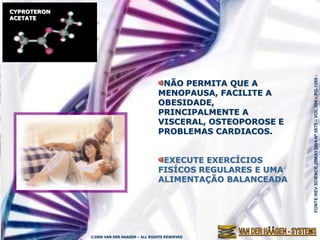 CYPROTERON
ACETATE




                                                                     FONTE:REV.SCIENCE,28MAY2004-Nº.5675 – VOL.304 – PG-1269.-
                                            NÃO PERMITA QUE A
                                           MENOPAUSA, FACILITE A
                                           OBESIDADE,
                                           PRINCIPALMENTE A
                                           VISCERAL, OSTEOPOROSE E
                                           PROBLEMAS CARDIACOS.


                                            EXECUTE EXERCÍCIOS
                                           FISÍCOS REGULARES E UMA
                                           ALIMENTAÇÃO BALANCEADA




             ©2006 VAN DER HAAGEN – ALL RIGHTS RESERVED
 