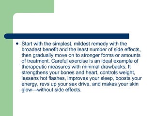 Start with the simplest, mildest remedy with the broadest benefit and the least number of side effects, then gradually move on to stronger forms or amounts of treatment. Careful exercise is an ideal example of therapeutic measures with minimal drawbacks: It strengthens your bones and heart, controls weight, lessens hot flashes, improves your sleep, boosts your energy, revs up your sex drive, and makes your skin glow—without side effects.  
