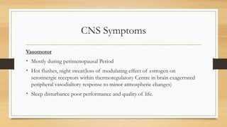 CNS Symptoms
Vasomotor
• Mostly during perimenopausal Period
• Hot flushes, night sweat(loss of modulating effect of estrogen on
serotinergic receptors within thermoregulatory Centre in brain exagerrated
peripheral vasodialtory response to minor atmospheric changes)
• Sleep disturbance poor performance and quality of life.
 