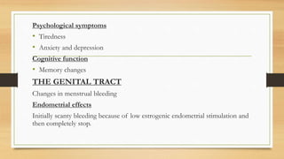 Psychological symptoms
• Tiredness
• Anxiety and depression
Cognitive function
• Memory changes
THE GENITAL TRACT
Changes in menstrual bleeding
Endometrial effects
Initially scanty bleeding because of low estrogenic endometrial stimulation and
then completely stop.
 