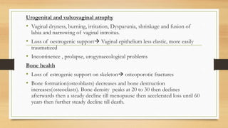 Urogenital and vulvovaginal atrophy
• Vaginal dryness, burning, irritation, Dysparunia, shrinkage and fusion of
labia and narrowing of vaginal introitus.
• Loss of oestrogenic support Vaginal epithelium less elastic, more easily
traumatized
• Incontinence , prolapse, urogynaecological problems
Bone health
• Loss of estrogenic support on skeleton osteoporotic fractures
• Bone formation(osteoblasts) decreases and bone destruction
increases(osteoclasts). Bone density peaks at 20 to 30 then declines
afterwards then a steady decline till menopause then accelerated loss until 60
years then further steady decline till death.
 
