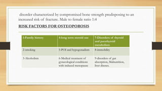 disorder characterized by compromised bone strength predisposing to an
increased risk of fracture. Male to female ratio 1:4
RISK FACTORS FOR OSTEOPOROSIS
1-Family history 4-long term steroid use 7-Disorders of thyroid
and parathyroid
metabolism
2-smoking 5-POI and hypogonadism 8-immobility
3-Alcoholism 6-Medical treatment of
gynecological conditions
with induced menopause
9-disorders of gut
absorption, Malnutrition,
liver diseses.
 
