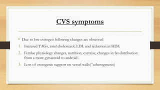 CVS symptoms
• Due to low estrogen following changes are observed
1. Incresed TAGs, total cholesterol, LDL and reduction in HDL
2. Femlae physiology changes, nutrition, exercise, changes in fat distribution
from a more gynaecoid to android .
3. Loss of estrogenic support on vessel walls(^atherogenesis)
 