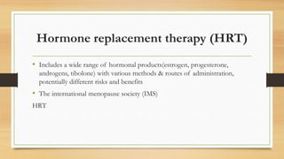 Hormone replacement therapy (HRT)
• Includes a wide range of hormonal products(estrogen, progesterone,
androgens, tibolone) with various methods & routes of administration,
potentially different risks and benefits
• The international menopause society (IMS)
HRT
 