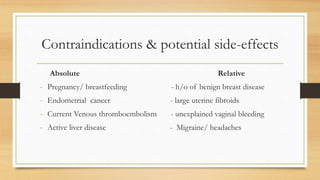Contraindications & potential side-effects
Absolute Relative
- Pregnancy/ breastfeeding - h/o of benign breast disease
- Endometrial cancer - large uterine fibroids
- Current Venous thromboembolism - unexplained vaginal bleeding
- Active liver disease - Migraine/ headaches
 