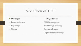 Side effects of HRT
• Oestrogen Progesterone
- Breast tenderness - PMS like symptoms
- Leg cramps - Breakthrough bleeding
- Nausea - Breast tenderness
- Depression mood swings
 