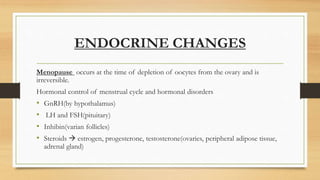 ENDOCRINE CHANGES
Menopause occurs at the time of depletion of oocytes from the ovary and is
irreversible.
Hormonal control of menstrual cycle and hormonal disorders
• GnRH(by hypothalamus)
• LH and FSH(pituitary)
• Inhibin(varian follicles)
• Steroids  estrogen, progesterone, testosterone(ovaries, peripheral adipose tissue,
adrenal gland)
 