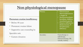 Non physiological menopause
Premature ovarian insufficiency
• Before 40 years
• Premature ovarian failure
• Supportive care counseling by
Specialist unit.
• Gamete donation
Primary • Chromosomal
Abnormalities(turne
r, fragile X)
• Autoimmume(hypot
hyroidism, Addison,
myasthenia gravis)
• Enzyme deficiencies
(Galactosemia, 17
@-hydroxylase
deficiency
Secondary Chemotherapy or
radiotherapy,
infections(mumps, TB,
varicella, malaria).
 