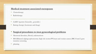 Medical treatment associated menopause
• Chemotherapy
• Radiotherapy
• GnRH Agonists (buserelin , goseralin )
• Backup therapy (hormones and drugs)
• Surgical procedures to treat gynecological problems
• Menstrual disorders, fibroid, endometriosis
• BSO(Bilateral salpingoophorectomy (high risk women breast and ovarian cancer, BRCA1and 2 gene
mutation screening.
• planning
 
