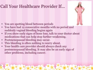 Call Your Healthcare Provider If...   You are spotting blood between periods  You have had 12 consecutive months with no period and suddenly vaginal bleeding begins again If you show early signs of bone loss, talk to your doctor about medications that can help stop further weakening. Postmenopausal bleeding may occur.  This bleeding is often nothing to worry about.  Your health care provider should always check any postmenopausal bleeding. It may also be an early sign of other problems, including cancer. S 