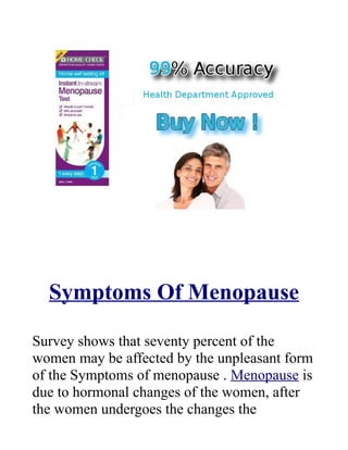 Symptoms Of Menopause

Survey shows that seventy percent of the
women may be affected by the unpleasant form
of the Symptoms of menopause . Menopause is
due to hormonal changes of the women, after
the women undergoes the changes the
 