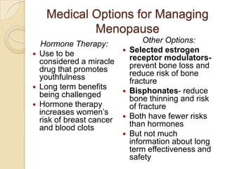 Medical Options for Managing
             Menopause
    Hormone Therapy:                 Other Options:
   Use to be                  Selected estrogen
    considered a miracle        receptor modulators-
    drug that promotes          prevent bone loss and
    youthfulness                reduce risk of bone
                                fracture
   Long term benefits         Bisphonates- reduce
    being challenged            bone thinning and risk
   Hormone therapy             of fracture
    increases women’s          Both have fewer risks
    risk of breast cancer       than hormones
    and blood clots
                               But not much
                                information about long
                                term effectiveness and
                                safety
 