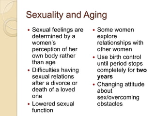 Sexuality and Aging
 Sexual feelings are    Some women
  determined by a         explore
  women’s                 relationships with
  perception of her       other women
  own body rather        Use birth control
  than age                until period stops
 Difficulties having     completely for two
  sexual relations        years
  after a divorce or     Changing attitude
  death of a loved        about
  one                     sex/overcoming
 Lowered sexual          obstacles
  function
 