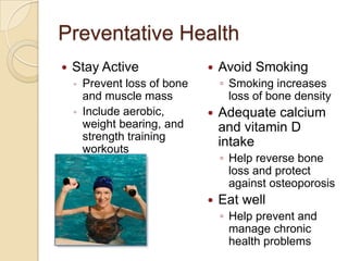 Preventative Health
   Stay Active                   Avoid Smoking
    ◦   Prevent loss of bone       ◦ Smoking increases
        and muscle mass              loss of bone density
    ◦   Include aerobic,          Adequate calcium
        weight bearing, and        and vitamin D
        strength training
        workouts
                                   intake
                                   ◦ Help reverse bone
                                     loss and protect
                                     against osteoporosis
                                  Eat well
                                   ◦ Help prevent and
                                     manage chronic
                                     health problems
 