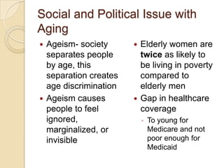 Social and Political Issue with
Aging
 Ageism- society       Elderly women are
  separates people       twice as likely to
  by age, this           be living in poverty
  separation creates     compared to
  age discrimination     elderly men
 Ageism causes         Gap in healthcare
  people to feel         coverage
  ignored,                 ◦   To young for
  marginalized, or             Medicare and not
  invisible                    poor enough for
                               Medicaid
 