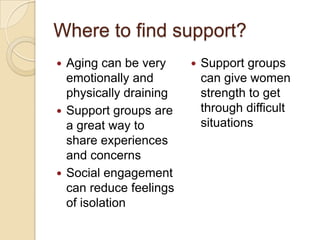 Where to find support?
 Aging can be very        Support groups
  emotionally and           can give women
  physically draining       strength to get
 Support groups are        through difficult
  a great way to            situations
  share experiences
  and concerns
 Social engagement
  can reduce feelings
  of isolation
 