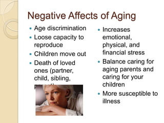 Negative Affects of Aging
 Age discrimination    Increases
 Loose capacity to      emotional,
  reproduce              physical, and
 Children move out      financial stress
 Death of loved        Balance caring for
  ones (partner,         aging parents and
  child, sibling,        caring for your
  parent)                children
                        More susceptible to
                         illness
 