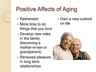 Positive Affects of Aging
 Retirement                Gain a new outlook
 More time to do            on life
  things that you love
 Develop new roles
  in the family
  (becoming a
  mother-in-law or
  grandparent)
 Renewed pleasure
  in long term
  relationships
 