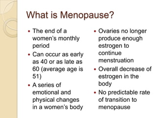 What is Menopause?
 The end of a           Ovaries no longer
  women’s monthly         produce enough
  period                  estrogen to
 Can occur as early      continue
  as 40 or as late as     menstruation
  60 (average age is     Overall decrease of
  51)                     estrogen in the
 A series of             body
  emotional and          No predictable rate
  physical changes        of transition to
  in a women’s body       menopause
 