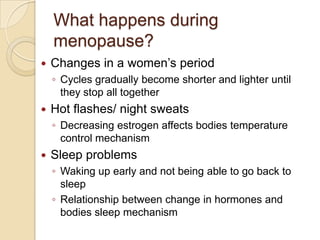 What happens during
    menopause?
   Changes in a women’s period
    ◦ Cycles gradually become shorter and lighter until
      they stop all together
   Hot flashes/ night sweats
    ◦ Decreasing estrogen affects bodies temperature
      control mechanism
   Sleep problems
    ◦ Waking up early and not being able to go back to
      sleep
    ◦ Relationship between change in hormones and
      bodies sleep mechanism
 