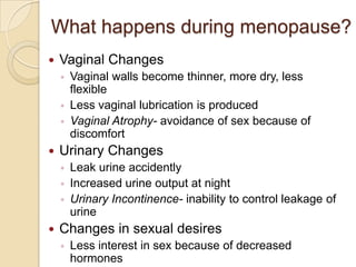 What happens during menopause?
   Vaginal Changes
    ◦   Vaginal walls become thinner, more dry, less
        flexible
    ◦   Less vaginal lubrication is produced
    ◦   Vaginal Atrophy- avoidance of sex because of
        discomfort
   Urinary Changes
    ◦   Leak urine accidently
    ◦   Increased urine output at night
    ◦   Urinary Incontinence- inability to control leakage of
        urine
   Changes in sexual desires
    ◦   Less interest in sex because of decreased
        hormones
 