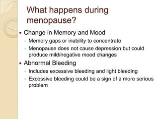 What happens during
        menopause?
   Change in Memory and Mood
    ◦   Memory gaps or inability to concentrate
    ◦   Menopause does not cause depression but could
        produce mild/negative mood changes
   Abnormal Bleeding
    ◦   Includes excessive bleeding and light bleeding
    ◦   Excessive bleeding could be a sign of a more serious
        problem
 