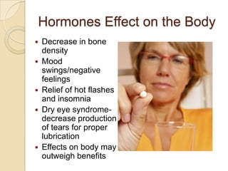 Hormones Effect on the Body
   Decrease in bone
    density
   Mood
    swings/negative
    feelings
   Relief of hot flashes
    and insomnia
   Dry eye syndrome-
    decrease production
    of tears for proper
    lubrication
   Effects on body may
    outweigh benefits
 